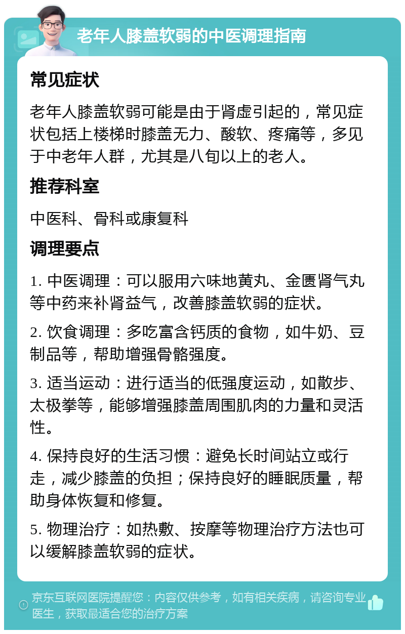 老年人膝盖软弱的中医调理指南 常见症状 老年人膝盖软弱可能是由于肾虚引起的，常见症状包括上楼梯时膝盖无力、酸软、疼痛等，多见于中老年人群，尤其是八旬以上的老人。 推荐科室 中医科、骨科或康复科 调理要点 1. 中医调理：可以服用六味地黄丸、金匮肾气丸等中药来补肾益气，改善膝盖软弱的症状。 2. 饮食调理：多吃富含钙质的食物，如牛奶、豆制品等，帮助增强骨骼强度。 3. 适当运动：进行适当的低强度运动，如散步、太极拳等，能够增强膝盖周围肌肉的力量和灵活性。 4. 保持良好的生活习惯：避免长时间站立或行走，减少膝盖的负担；保持良好的睡眠质量，帮助身体恢复和修复。 5. 物理治疗：如热敷、按摩等物理治疗方法也可以缓解膝盖软弱的症状。