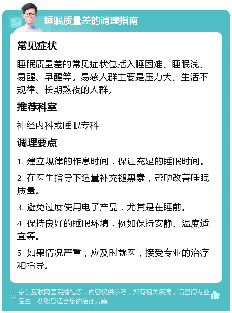 睡眠质量差的调理指南 常见症状 睡眠质量差的常见症状包括入睡困难、睡眠浅、易醒、早醒等。易感人群主要是压力大、生活不规律、长期熬夜的人群。 推荐科室 神经内科或睡眠专科 调理要点 1. 建立规律的作息时间，保证充足的睡眠时间。 2. 在医生指导下适量补充褪黑素，帮助改善睡眠质量。 3. 避免过度使用电子产品，尤其是在睡前。 4. 保持良好的睡眠环境，例如保持安静、温度适宜等。 5. 如果情况严重，应及时就医，接受专业的治疗和指导。