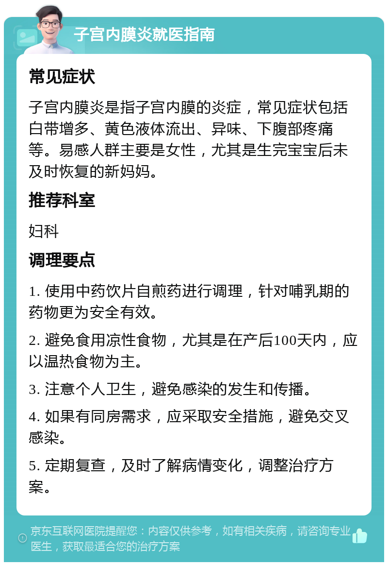 子宫内膜炎就医指南 常见症状 子宫内膜炎是指子宫内膜的炎症，常见症状包括白带增多、黄色液体流出、异味、下腹部疼痛等。易感人群主要是女性，尤其是生完宝宝后未及时恢复的新妈妈。 推荐科室 妇科 调理要点 1. 使用中药饮片自煎药进行调理，针对哺乳期的药物更为安全有效。 2. 避免食用凉性食物，尤其是在产后100天内，应以温热食物为主。 3. 注意个人卫生，避免感染的发生和传播。 4. 如果有同房需求，应采取安全措施，避免交叉感染。 5. 定期复查，及时了解病情变化，调整治疗方案。