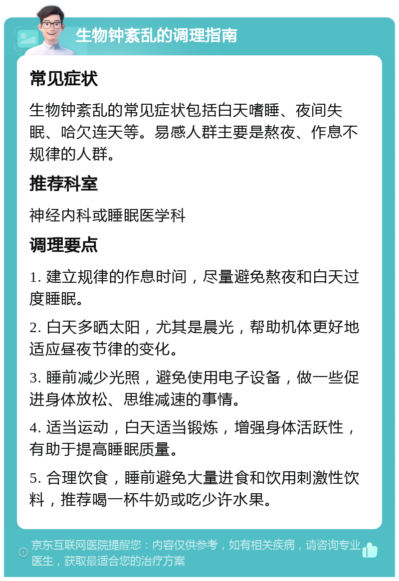 生物钟紊乱的调理指南 常见症状 生物钟紊乱的常见症状包括白天嗜睡、夜间失眠、哈欠连天等。易感人群主要是熬夜、作息不规律的人群。 推荐科室 神经内科或睡眠医学科 调理要点 1. 建立规律的作息时间，尽量避免熬夜和白天过度睡眠。 2. 白天多晒太阳，尤其是晨光，帮助机体更好地适应昼夜节律的变化。 3. 睡前减少光照，避免使用电子设备，做一些促进身体放松、思维减速的事情。 4. 适当运动，白天适当锻炼，增强身体活跃性，有助于提高睡眠质量。 5. 合理饮食，睡前避免大量进食和饮用刺激性饮料，推荐喝一杯牛奶或吃少许水果。