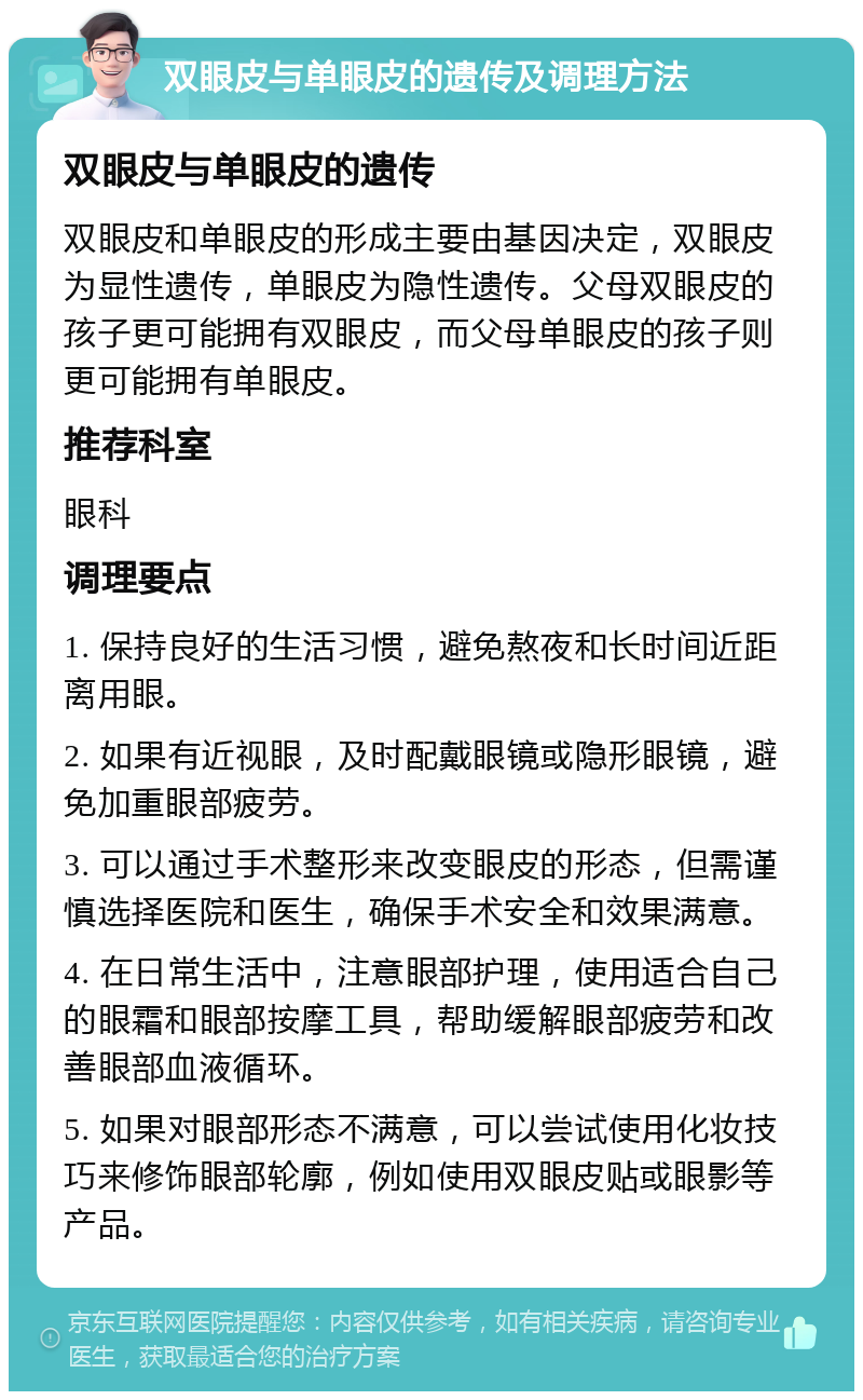 双眼皮与单眼皮的遗传及调理方法 双眼皮与单眼皮的遗传 双眼皮和单眼皮的形成主要由基因决定，双眼皮为显性遗传，单眼皮为隐性遗传。父母双眼皮的孩子更可能拥有双眼皮，而父母单眼皮的孩子则更可能拥有单眼皮。 推荐科室 眼科 调理要点 1. 保持良好的生活习惯，避免熬夜和长时间近距离用眼。 2. 如果有近视眼，及时配戴眼镜或隐形眼镜，避免加重眼部疲劳。 3. 可以通过手术整形来改变眼皮的形态，但需谨慎选择医院和医生，确保手术安全和效果满意。 4. 在日常生活中，注意眼部护理，使用适合自己的眼霜和眼部按摩工具，帮助缓解眼部疲劳和改善眼部血液循环。 5. 如果对眼部形态不满意，可以尝试使用化妆技巧来修饰眼部轮廓，例如使用双眼皮贴或眼影等产品。