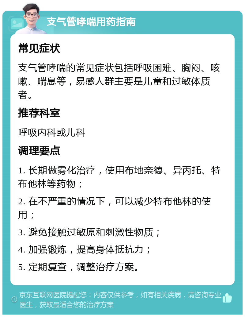 支气管哮喘用药指南 常见症状 支气管哮喘的常见症状包括呼吸困难、胸闷、咳嗽、喘息等，易感人群主要是儿童和过敏体质者。 推荐科室 呼吸内科或儿科 调理要点 1. 长期做雾化治疗，使用布地奈德、异丙托、特布他林等药物； 2. 在不严重的情况下，可以减少特布他林的使用； 3. 避免接触过敏原和刺激性物质； 4. 加强锻炼，提高身体抵抗力； 5. 定期复查，调整治疗方案。