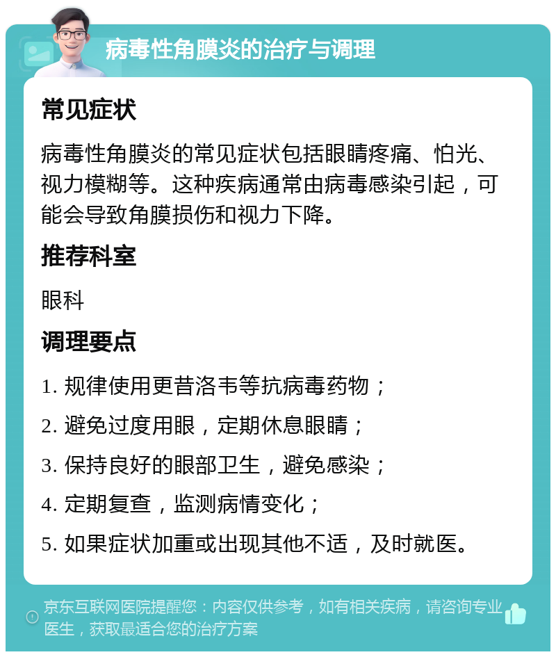 病毒性角膜炎的治疗与调理 常见症状 病毒性角膜炎的常见症状包括眼睛疼痛、怕光、视力模糊等。这种疾病通常由病毒感染引起，可能会导致角膜损伤和视力下降。 推荐科室 眼科 调理要点 1. 规律使用更昔洛韦等抗病毒药物； 2. 避免过度用眼，定期休息眼睛； 3. 保持良好的眼部卫生，避免感染； 4. 定期复查，监测病情变化； 5. 如果症状加重或出现其他不适，及时就医。