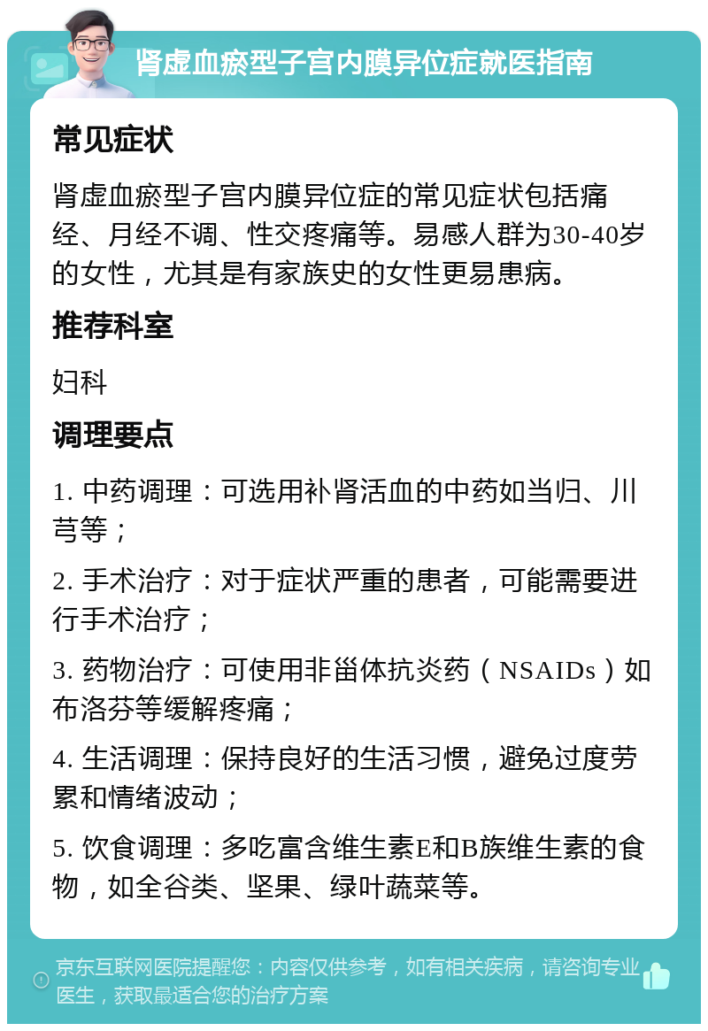 肾虚血瘀型子宫内膜异位症就医指南 常见症状 肾虚血瘀型子宫内膜异位症的常见症状包括痛经、月经不调、性交疼痛等。易感人群为30-40岁的女性，尤其是有家族史的女性更易患病。 推荐科室 妇科 调理要点 1. 中药调理：可选用补肾活血的中药如当归、川芎等； 2. 手术治疗：对于症状严重的患者，可能需要进行手术治疗； 3. 药物治疗：可使用非甾体抗炎药（NSAIDs）如布洛芬等缓解疼痛； 4. 生活调理：保持良好的生活习惯，避免过度劳累和情绪波动； 5. 饮食调理：多吃富含维生素E和B族维生素的食物，如全谷类、坚果、绿叶蔬菜等。