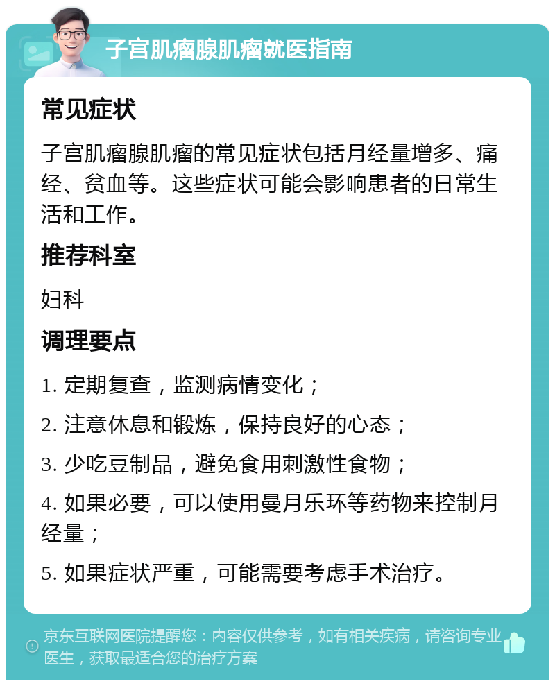 子宫肌瘤腺肌瘤就医指南 常见症状 子宫肌瘤腺肌瘤的常见症状包括月经量增多、痛经、贫血等。这些症状可能会影响患者的日常生活和工作。 推荐科室 妇科 调理要点 1. 定期复查，监测病情变化； 2. 注意休息和锻炼，保持良好的心态； 3. 少吃豆制品，避免食用刺激性食物； 4. 如果必要，可以使用曼月乐环等药物来控制月经量； 5. 如果症状严重，可能需要考虑手术治疗。