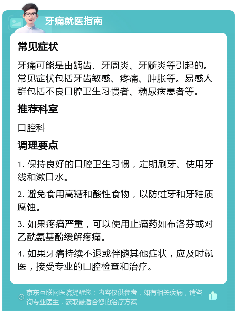 牙痛就医指南 常见症状 牙痛可能是由龋齿、牙周炎、牙髓炎等引起的。常见症状包括牙齿敏感、疼痛、肿胀等。易感人群包括不良口腔卫生习惯者、糖尿病患者等。 推荐科室 口腔科 调理要点 1. 保持良好的口腔卫生习惯，定期刷牙、使用牙线和漱口水。 2. 避免食用高糖和酸性食物，以防蛀牙和牙釉质腐蚀。 3. 如果疼痛严重，可以使用止痛药如布洛芬或对乙酰氨基酚缓解疼痛。 4. 如果牙痛持续不退或伴随其他症状，应及时就医，接受专业的口腔检查和治疗。