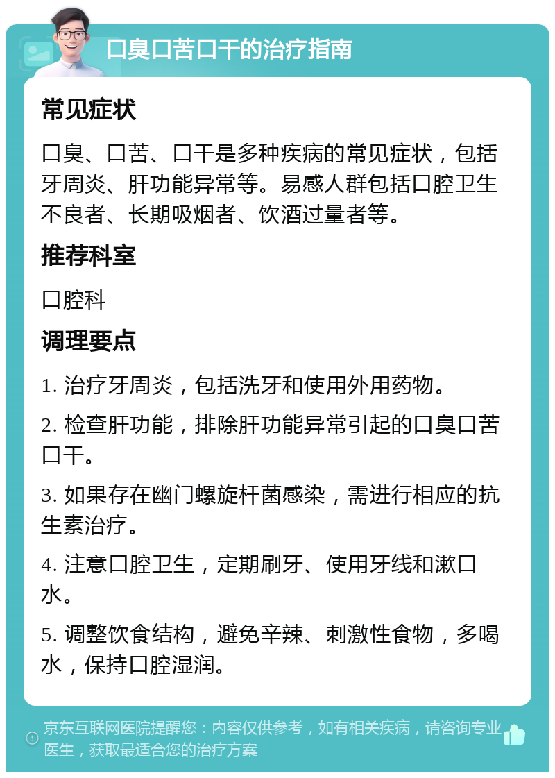 口臭口苦口干的治疗指南 常见症状 口臭、口苦、口干是多种疾病的常见症状，包括牙周炎、肝功能异常等。易感人群包括口腔卫生不良者、长期吸烟者、饮酒过量者等。 推荐科室 口腔科 调理要点 1. 治疗牙周炎，包括洗牙和使用外用药物。 2. 检查肝功能，排除肝功能异常引起的口臭口苦口干。 3. 如果存在幽门螺旋杆菌感染，需进行相应的抗生素治疗。 4. 注意口腔卫生，定期刷牙、使用牙线和漱口水。 5. 调整饮食结构，避免辛辣、刺激性食物，多喝水，保持口腔湿润。