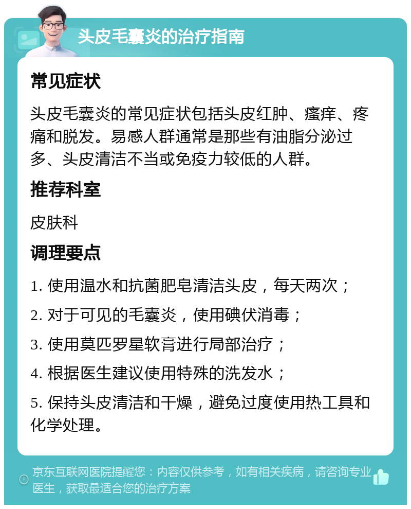 头皮毛囊炎的治疗指南 常见症状 头皮毛囊炎的常见症状包括头皮红肿、瘙痒、疼痛和脱发。易感人群通常是那些有油脂分泌过多、头皮清洁不当或免疫力较低的人群。 推荐科室 皮肤科 调理要点 1. 使用温水和抗菌肥皂清洁头皮，每天两次； 2. 对于可见的毛囊炎，使用碘伏消毒； 3. 使用莫匹罗星软膏进行局部治疗； 4. 根据医生建议使用特殊的洗发水； 5. 保持头皮清洁和干燥，避免过度使用热工具和化学处理。