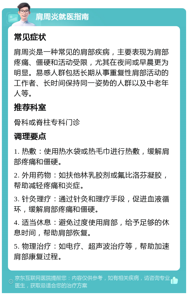 肩周炎就医指南 常见症状 肩周炎是一种常见的肩部疾病，主要表现为肩部疼痛、僵硬和活动受限，尤其在夜间或早晨更为明显。易感人群包括长期从事重复性肩部活动的工作者、长时间保持同一姿势的人群以及中老年人等。 推荐科室 骨科或脊柱专科门诊 调理要点 1. 热敷：使用热水袋或热毛巾进行热敷，缓解肩部疼痛和僵硬。 2. 外用药物：如扶他林乳胶剂或氟比洛芬凝胶，帮助减轻疼痛和炎症。 3. 针灸理疗：通过针灸和理疗手段，促进血液循环，缓解肩部疼痛和僵硬。 4. 适当休息：避免过度使用肩部，给予足够的休息时间，帮助肩部恢复。 5. 物理治疗：如电疗、超声波治疗等，帮助加速肩部康复过程。