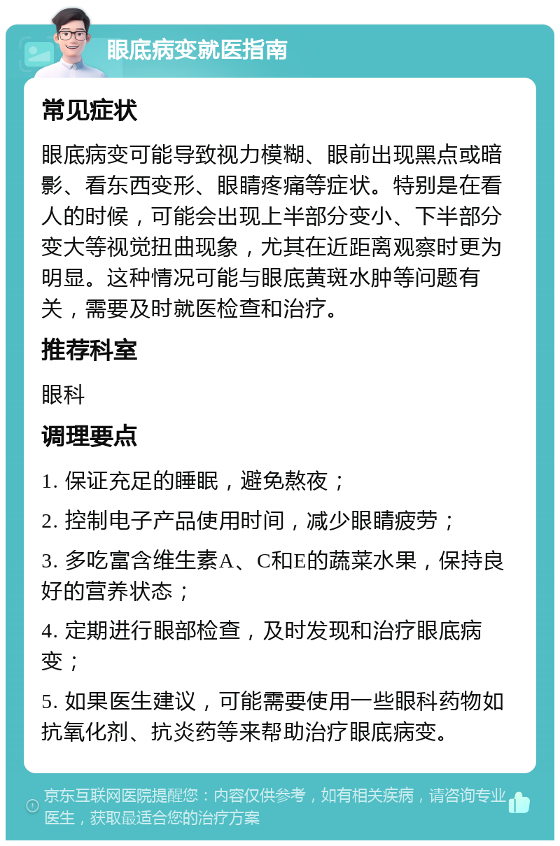 眼底病变就医指南 常见症状 眼底病变可能导致视力模糊、眼前出现黑点或暗影、看东西变形、眼睛疼痛等症状。特别是在看人的时候，可能会出现上半部分变小、下半部分变大等视觉扭曲现象，尤其在近距离观察时更为明显。这种情况可能与眼底黄斑水肿等问题有关，需要及时就医检查和治疗。 推荐科室 眼科 调理要点 1. 保证充足的睡眠，避免熬夜； 2. 控制电子产品使用时间，减少眼睛疲劳； 3. 多吃富含维生素A、C和E的蔬菜水果，保持良好的营养状态； 4. 定期进行眼部检查，及时发现和治疗眼底病变； 5. 如果医生建议，可能需要使用一些眼科药物如抗氧化剂、抗炎药等来帮助治疗眼底病变。