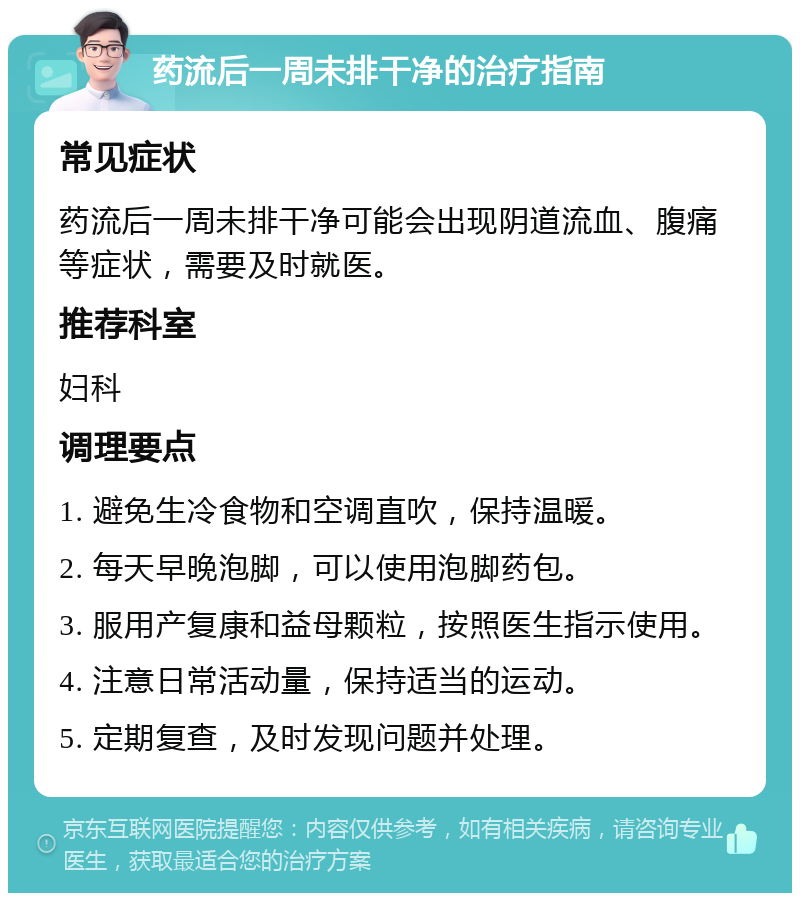 药流后一周未排干净的治疗指南 常见症状 药流后一周未排干净可能会出现阴道流血、腹痛等症状，需要及时就医。 推荐科室 妇科 调理要点 1. 避免生冷食物和空调直吹，保持温暖。 2. 每天早晚泡脚，可以使用泡脚药包。 3. 服用产复康和益母颗粒，按照医生指示使用。 4. 注意日常活动量，保持适当的运动。 5. 定期复查，及时发现问题并处理。