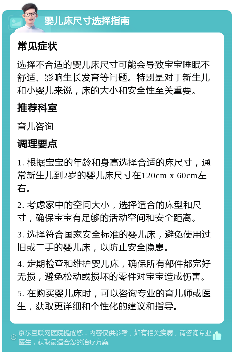 婴儿床尺寸选择指南 常见症状 选择不合适的婴儿床尺寸可能会导致宝宝睡眠不舒适、影响生长发育等问题。特别是对于新生儿和小婴儿来说，床的大小和安全性至关重要。 推荐科室 育儿咨询 调理要点 1. 根据宝宝的年龄和身高选择合适的床尺寸，通常新生儿到2岁的婴儿床尺寸在120cm x 60cm左右。 2. 考虑家中的空间大小，选择适合的床型和尺寸，确保宝宝有足够的活动空间和安全距离。 3. 选择符合国家安全标准的婴儿床，避免使用过旧或二手的婴儿床，以防止安全隐患。 4. 定期检查和维护婴儿床，确保所有部件都完好无损，避免松动或损坏的零件对宝宝造成伤害。 5. 在购买婴儿床时，可以咨询专业的育儿师或医生，获取更详细和个性化的建议和指导。