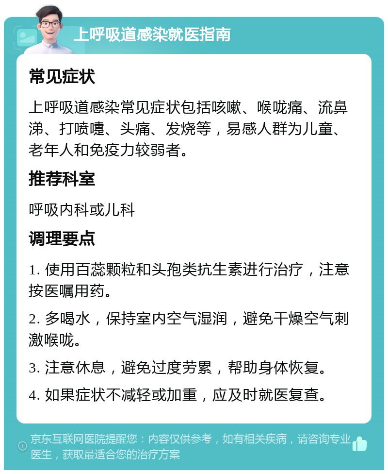 上呼吸道感染就医指南 常见症状 上呼吸道感染常见症状包括咳嗽、喉咙痛、流鼻涕、打喷嚏、头痛、发烧等，易感人群为儿童、老年人和免疫力较弱者。 推荐科室 呼吸内科或儿科 调理要点 1. 使用百蕊颗粒和头孢类抗生素进行治疗，注意按医嘱用药。 2. 多喝水，保持室内空气湿润，避免干燥空气刺激喉咙。 3. 注意休息，避免过度劳累，帮助身体恢复。 4. 如果症状不减轻或加重，应及时就医复查。