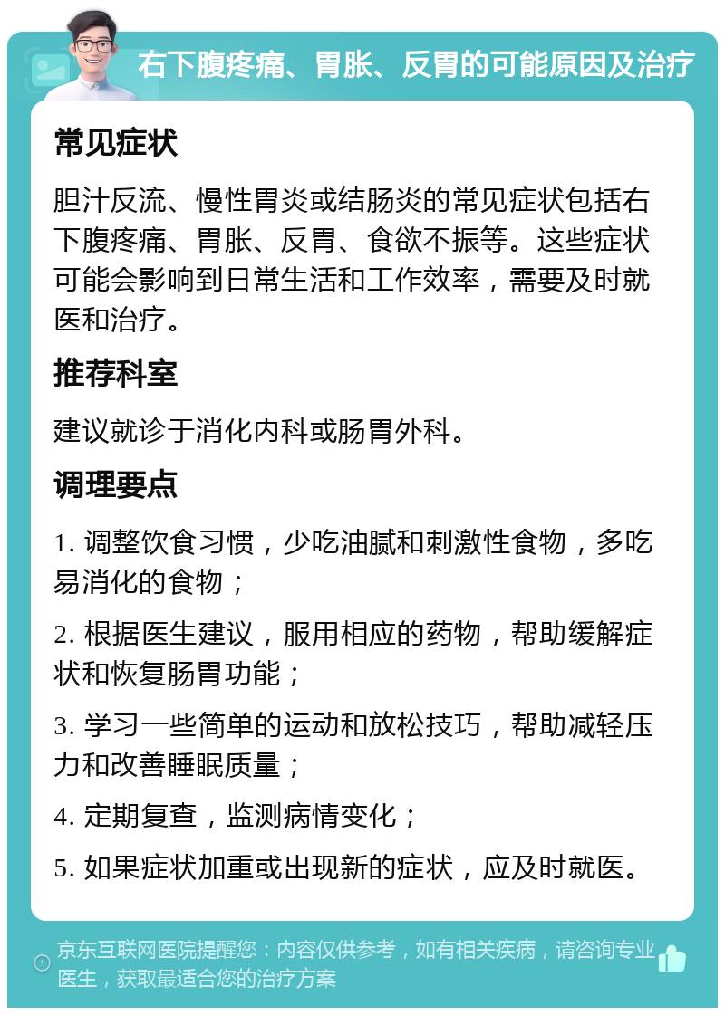 右下腹疼痛、胃胀、反胃的可能原因及治疗 常见症状 胆汁反流、慢性胃炎或结肠炎的常见症状包括右下腹疼痛、胃胀、反胃、食欲不振等。这些症状可能会影响到日常生活和工作效率，需要及时就医和治疗。 推荐科室 建议就诊于消化内科或肠胃外科。 调理要点 1. 调整饮食习惯，少吃油腻和刺激性食物，多吃易消化的食物； 2. 根据医生建议，服用相应的药物，帮助缓解症状和恢复肠胃功能； 3. 学习一些简单的运动和放松技巧，帮助减轻压力和改善睡眠质量； 4. 定期复查，监测病情变化； 5. 如果症状加重或出现新的症状，应及时就医。