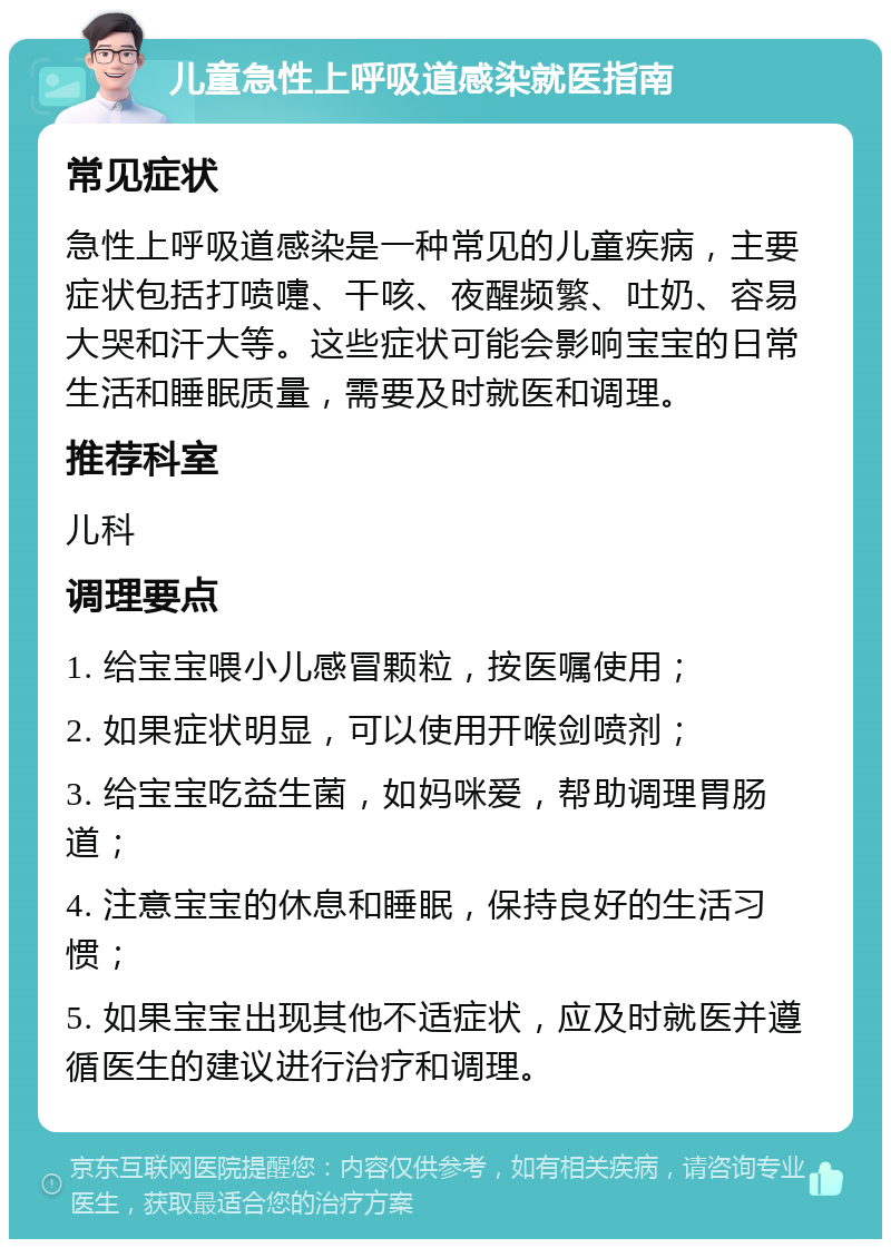 儿童急性上呼吸道感染就医指南 常见症状 急性上呼吸道感染是一种常见的儿童疾病，主要症状包括打喷嚏、干咳、夜醒频繁、吐奶、容易大哭和汗大等。这些症状可能会影响宝宝的日常生活和睡眠质量，需要及时就医和调理。 推荐科室 儿科 调理要点 1. 给宝宝喂小儿感冒颗粒，按医嘱使用； 2. 如果症状明显，可以使用开喉剑喷剂； 3. 给宝宝吃益生菌，如妈咪爱，帮助调理胃肠道； 4. 注意宝宝的休息和睡眠，保持良好的生活习惯； 5. 如果宝宝出现其他不适症状，应及时就医并遵循医生的建议进行治疗和调理。