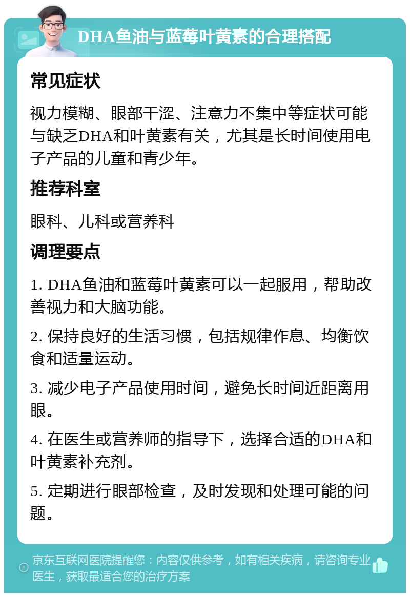 DHA鱼油与蓝莓叶黄素的合理搭配 常见症状 视力模糊、眼部干涩、注意力不集中等症状可能与缺乏DHA和叶黄素有关，尤其是长时间使用电子产品的儿童和青少年。 推荐科室 眼科、儿科或营养科 调理要点 1. DHA鱼油和蓝莓叶黄素可以一起服用，帮助改善视力和大脑功能。 2. 保持良好的生活习惯，包括规律作息、均衡饮食和适量运动。 3. 减少电子产品使用时间，避免长时间近距离用眼。 4. 在医生或营养师的指导下，选择合适的DHA和叶黄素补充剂。 5. 定期进行眼部检查，及时发现和处理可能的问题。