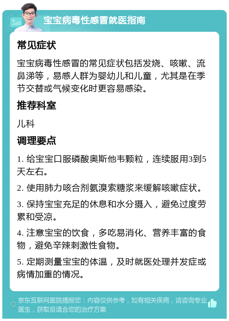 宝宝病毒性感冒就医指南 常见症状 宝宝病毒性感冒的常见症状包括发烧、咳嗽、流鼻涕等，易感人群为婴幼儿和儿童，尤其是在季节交替或气候变化时更容易感染。 推荐科室 儿科 调理要点 1. 给宝宝口服磷酸奥斯他韦颗粒，连续服用3到5天左右。 2. 使用肺力咳合剂氨溴索糖浆来缓解咳嗽症状。 3. 保持宝宝充足的休息和水分摄入，避免过度劳累和受凉。 4. 注意宝宝的饮食，多吃易消化、营养丰富的食物，避免辛辣刺激性食物。 5. 定期测量宝宝的体温，及时就医处理并发症或病情加重的情况。