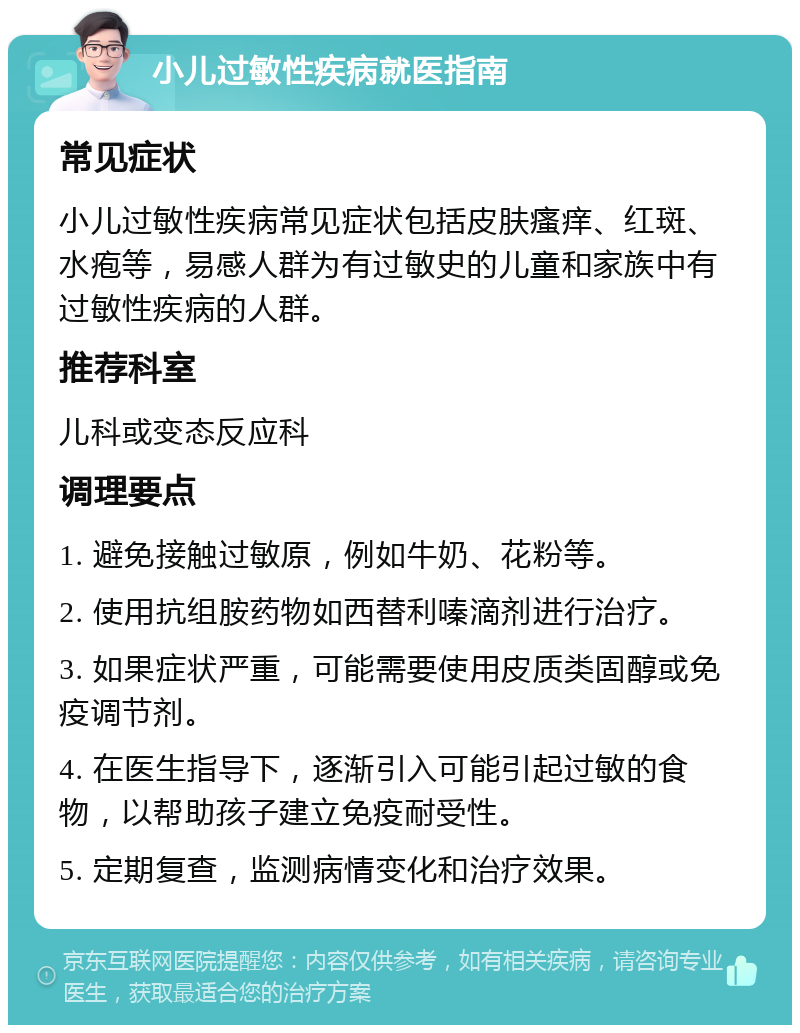 小儿过敏性疾病就医指南 常见症状 小儿过敏性疾病常见症状包括皮肤瘙痒、红斑、水疱等，易感人群为有过敏史的儿童和家族中有过敏性疾病的人群。 推荐科室 儿科或变态反应科 调理要点 1. 避免接触过敏原，例如牛奶、花粉等。 2. 使用抗组胺药物如西替利嗪滴剂进行治疗。 3. 如果症状严重，可能需要使用皮质类固醇或免疫调节剂。 4. 在医生指导下，逐渐引入可能引起过敏的食物，以帮助孩子建立免疫耐受性。 5. 定期复查，监测病情变化和治疗效果。