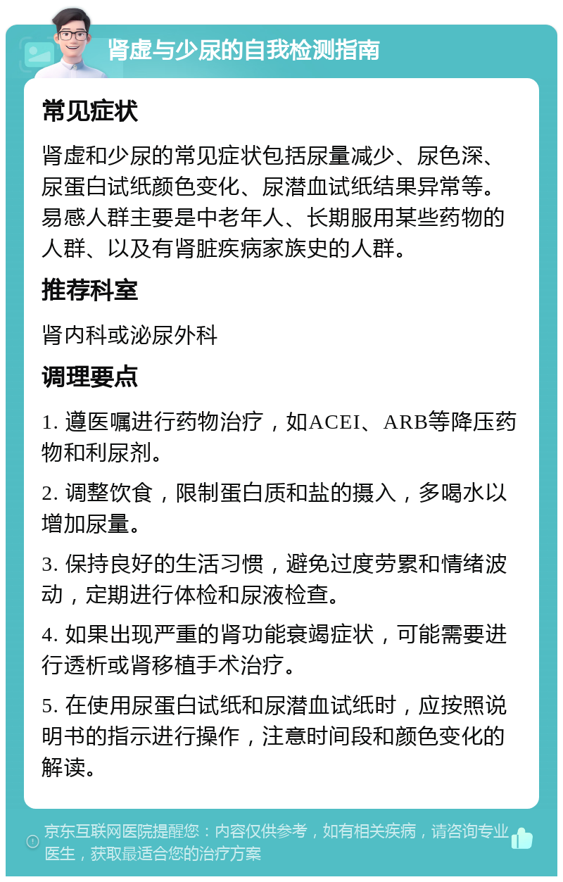 肾虚与少尿的自我检测指南 常见症状 肾虚和少尿的常见症状包括尿量减少、尿色深、尿蛋白试纸颜色变化、尿潜血试纸结果异常等。易感人群主要是中老年人、长期服用某些药物的人群、以及有肾脏疾病家族史的人群。 推荐科室 肾内科或泌尿外科 调理要点 1. 遵医嘱进行药物治疗，如ACEI、ARB等降压药物和利尿剂。 2. 调整饮食，限制蛋白质和盐的摄入，多喝水以增加尿量。 3. 保持良好的生活习惯，避免过度劳累和情绪波动，定期进行体检和尿液检查。 4. 如果出现严重的肾功能衰竭症状，可能需要进行透析或肾移植手术治疗。 5. 在使用尿蛋白试纸和尿潜血试纸时，应按照说明书的指示进行操作，注意时间段和颜色变化的解读。