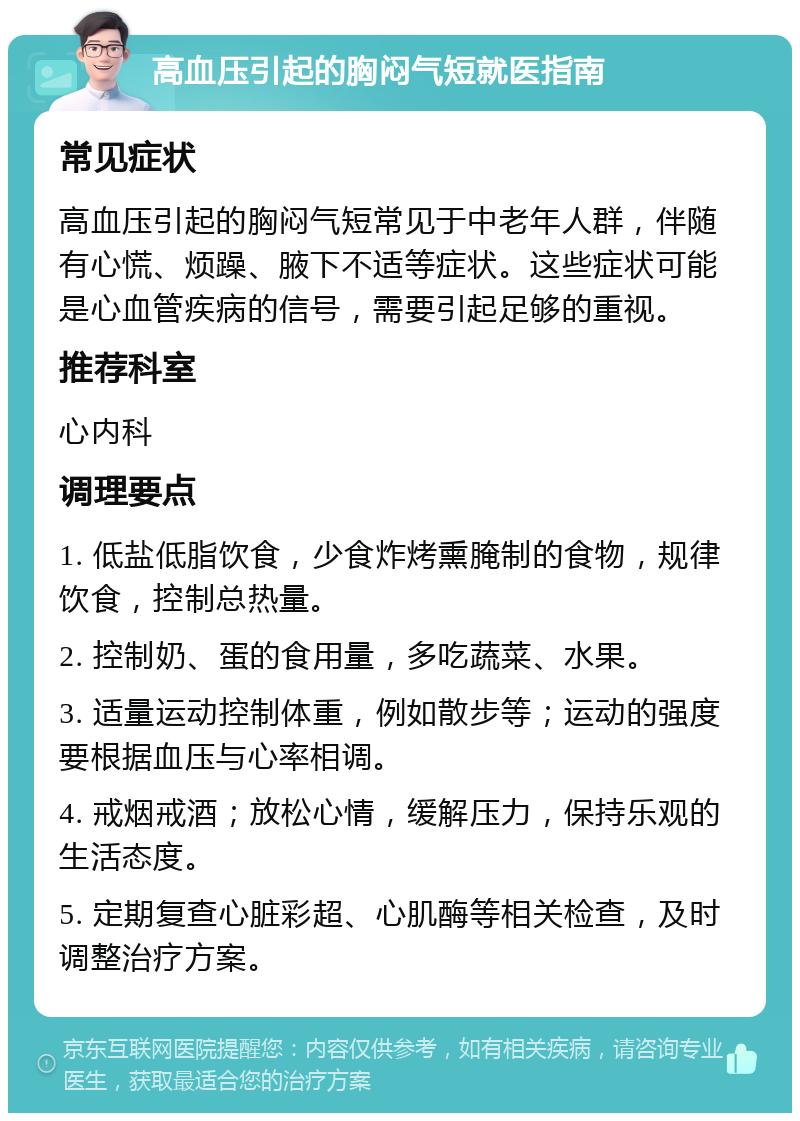 高血压引起的胸闷气短就医指南 常见症状 高血压引起的胸闷气短常见于中老年人群，伴随有心慌、烦躁、腋下不适等症状。这些症状可能是心血管疾病的信号，需要引起足够的重视。 推荐科室 心内科 调理要点 1. 低盐低脂饮食，少食炸烤熏腌制的食物，规律饮食，控制总热量。 2. 控制奶、蛋的食用量，多吃蔬菜、水果。 3. 适量运动控制体重，例如散步等；运动的强度要根据血压与心率相调。 4. 戒烟戒酒；放松心情，缓解压力，保持乐观的生活态度。 5. 定期复查心脏彩超、心肌酶等相关检查，及时调整治疗方案。