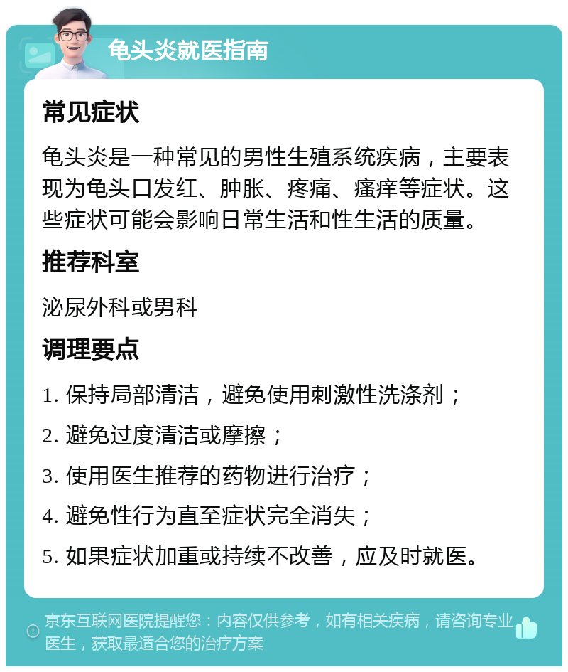 龟头炎就医指南 常见症状 龟头炎是一种常见的男性生殖系统疾病，主要表现为龟头口发红、肿胀、疼痛、瘙痒等症状。这些症状可能会影响日常生活和性生活的质量。 推荐科室 泌尿外科或男科 调理要点 1. 保持局部清洁，避免使用刺激性洗涤剂； 2. 避免过度清洁或摩擦； 3. 使用医生推荐的药物进行治疗； 4. 避免性行为直至症状完全消失； 5. 如果症状加重或持续不改善，应及时就医。