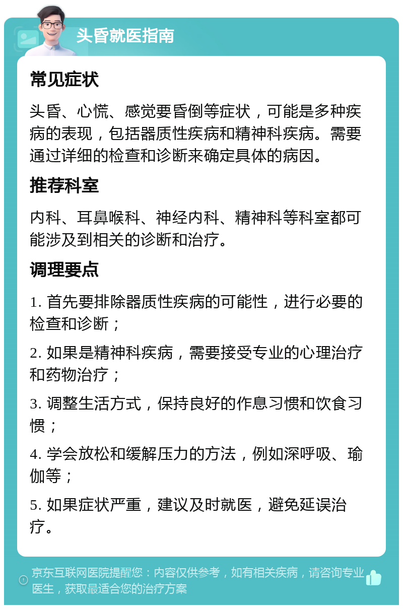 头昏就医指南 常见症状 头昏、心慌、感觉要昏倒等症状，可能是多种疾病的表现，包括器质性疾病和精神科疾病。需要通过详细的检查和诊断来确定具体的病因。 推荐科室 内科、耳鼻喉科、神经内科、精神科等科室都可能涉及到相关的诊断和治疗。 调理要点 1. 首先要排除器质性疾病的可能性，进行必要的检查和诊断； 2. 如果是精神科疾病，需要接受专业的心理治疗和药物治疗； 3. 调整生活方式，保持良好的作息习惯和饮食习惯； 4. 学会放松和缓解压力的方法，例如深呼吸、瑜伽等； 5. 如果症状严重，建议及时就医，避免延误治疗。