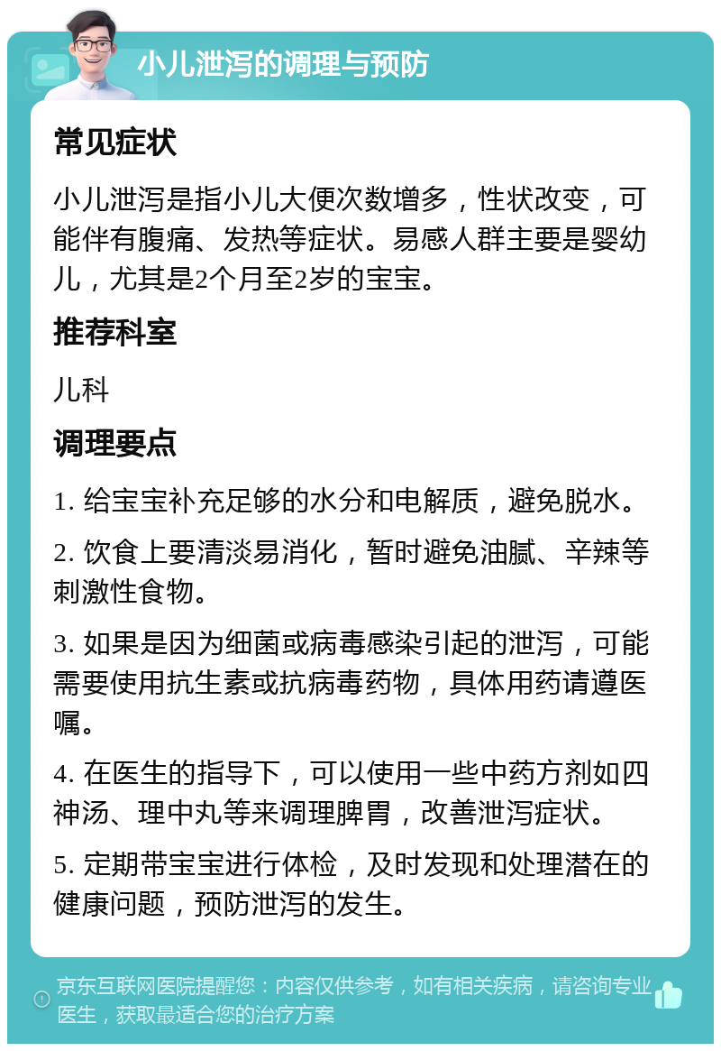 小儿泄泻的调理与预防 常见症状 小儿泄泻是指小儿大便次数增多，性状改变，可能伴有腹痛、发热等症状。易感人群主要是婴幼儿，尤其是2个月至2岁的宝宝。 推荐科室 儿科 调理要点 1. 给宝宝补充足够的水分和电解质，避免脱水。 2. 饮食上要清淡易消化，暂时避免油腻、辛辣等刺激性食物。 3. 如果是因为细菌或病毒感染引起的泄泻，可能需要使用抗生素或抗病毒药物，具体用药请遵医嘱。 4. 在医生的指导下，可以使用一些中药方剂如四神汤、理中丸等来调理脾胃，改善泄泻症状。 5. 定期带宝宝进行体检，及时发现和处理潜在的健康问题，预防泄泻的发生。