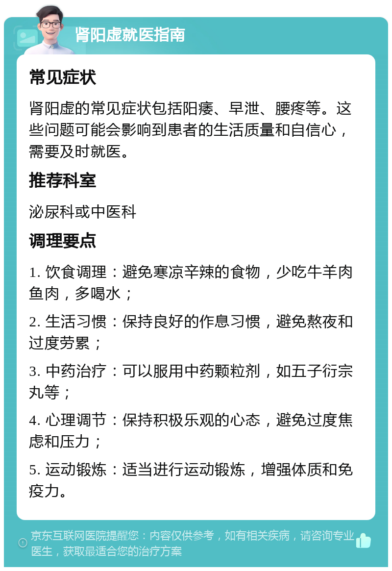 肾阳虚就医指南 常见症状 肾阳虚的常见症状包括阳痿、早泄、腰疼等。这些问题可能会影响到患者的生活质量和自信心，需要及时就医。 推荐科室 泌尿科或中医科 调理要点 1. 饮食调理：避免寒凉辛辣的食物，少吃牛羊肉鱼肉，多喝水； 2. 生活习惯：保持良好的作息习惯，避免熬夜和过度劳累； 3. 中药治疗：可以服用中药颗粒剂，如五子衍宗丸等； 4. 心理调节：保持积极乐观的心态，避免过度焦虑和压力； 5. 运动锻炼：适当进行运动锻炼，增强体质和免疫力。