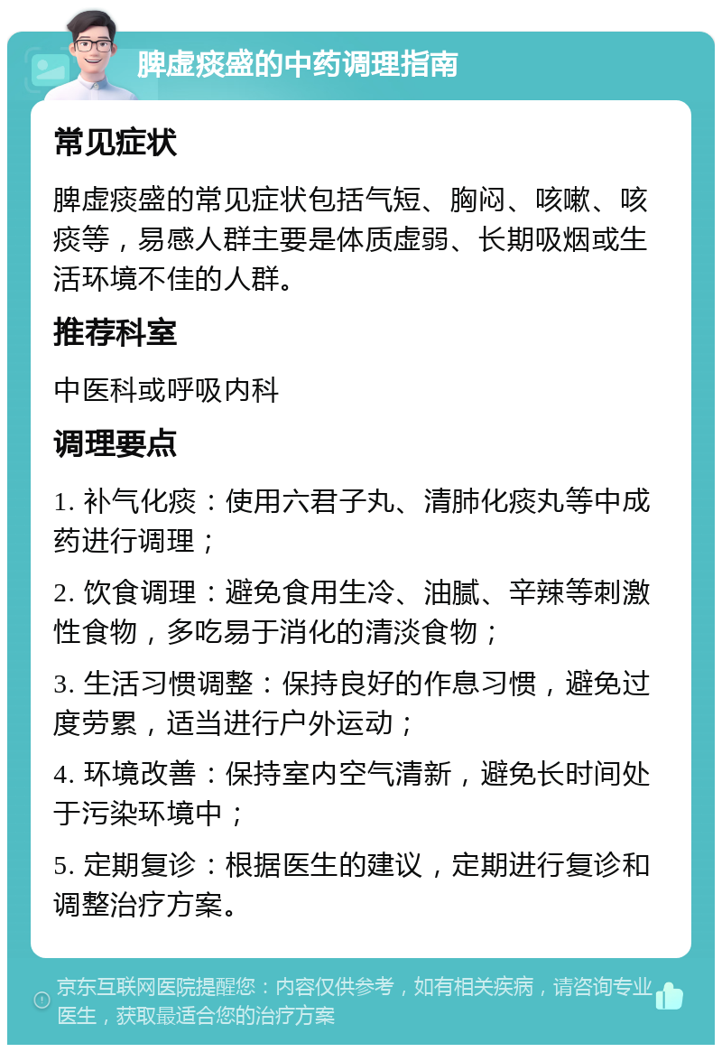 脾虚痰盛的中药调理指南 常见症状 脾虚痰盛的常见症状包括气短、胸闷、咳嗽、咳痰等，易感人群主要是体质虚弱、长期吸烟或生活环境不佳的人群。 推荐科室 中医科或呼吸内科 调理要点 1. 补气化痰：使用六君子丸、清肺化痰丸等中成药进行调理； 2. 饮食调理：避免食用生冷、油腻、辛辣等刺激性食物，多吃易于消化的清淡食物； 3. 生活习惯调整：保持良好的作息习惯，避免过度劳累，适当进行户外运动； 4. 环境改善：保持室内空气清新，避免长时间处于污染环境中； 5. 定期复诊：根据医生的建议，定期进行复诊和调整治疗方案。