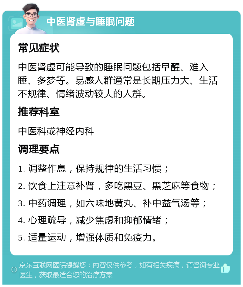 中医肾虚与睡眠问题 常见症状 中医肾虚可能导致的睡眠问题包括早醒、难入睡、多梦等。易感人群通常是长期压力大、生活不规律、情绪波动较大的人群。 推荐科室 中医科或神经内科 调理要点 1. 调整作息，保持规律的生活习惯； 2. 饮食上注意补肾，多吃黑豆、黑芝麻等食物； 3. 中药调理，如六味地黄丸、补中益气汤等； 4. 心理疏导，减少焦虑和抑郁情绪； 5. 适量运动，增强体质和免疫力。