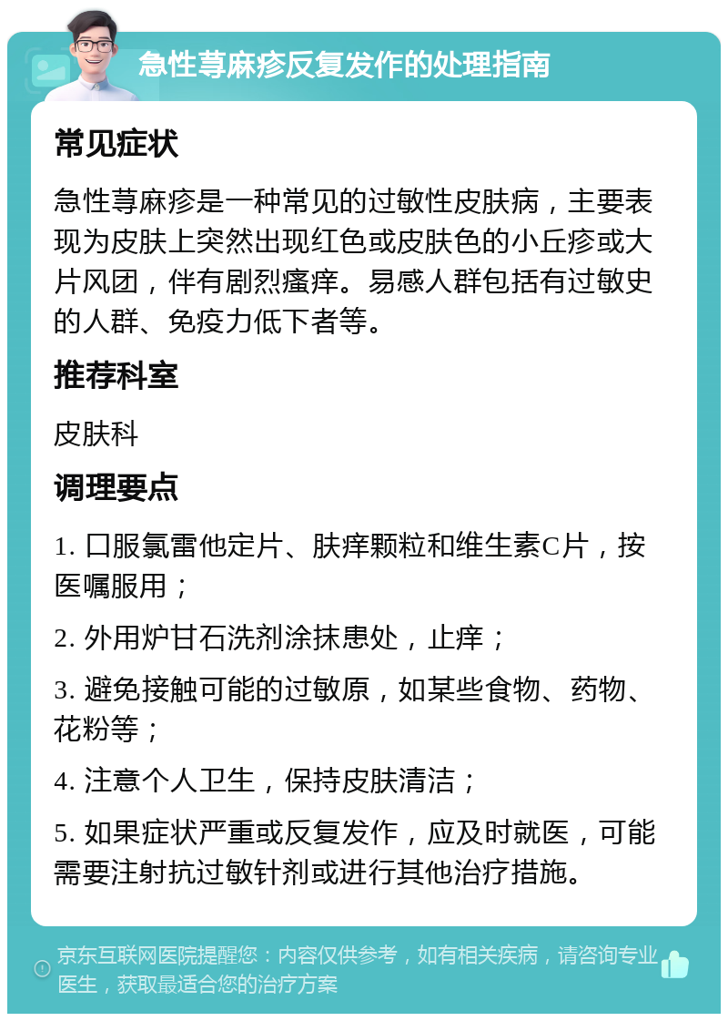 急性荨麻疹反复发作的处理指南 常见症状 急性荨麻疹是一种常见的过敏性皮肤病，主要表现为皮肤上突然出现红色或皮肤色的小丘疹或大片风团，伴有剧烈瘙痒。易感人群包括有过敏史的人群、免疫力低下者等。 推荐科室 皮肤科 调理要点 1. 口服氯雷他定片、肤痒颗粒和维生素C片，按医嘱服用； 2. 外用炉甘石洗剂涂抹患处，止痒； 3. 避免接触可能的过敏原，如某些食物、药物、花粉等； 4. 注意个人卫生，保持皮肤清洁； 5. 如果症状严重或反复发作，应及时就医，可能需要注射抗过敏针剂或进行其他治疗措施。