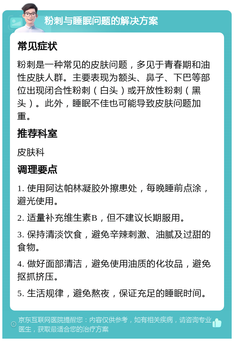 粉刺与睡眠问题的解决方案 常见症状 粉刺是一种常见的皮肤问题，多见于青春期和油性皮肤人群。主要表现为额头、鼻子、下巴等部位出现闭合性粉刺（白头）或开放性粉刺（黑头）。此外，睡眠不佳也可能导致皮肤问题加重。 推荐科室 皮肤科 调理要点 1. 使用阿达帕林凝胶外擦患处，每晚睡前点涂，避光使用。 2. 适量补充维生素B，但不建议长期服用。 3. 保持清淡饮食，避免辛辣刺激、油腻及过甜的食物。 4. 做好面部清洁，避免使用油质的化妆品，避免抠抓挤压。 5. 生活规律，避免熬夜，保证充足的睡眠时间。