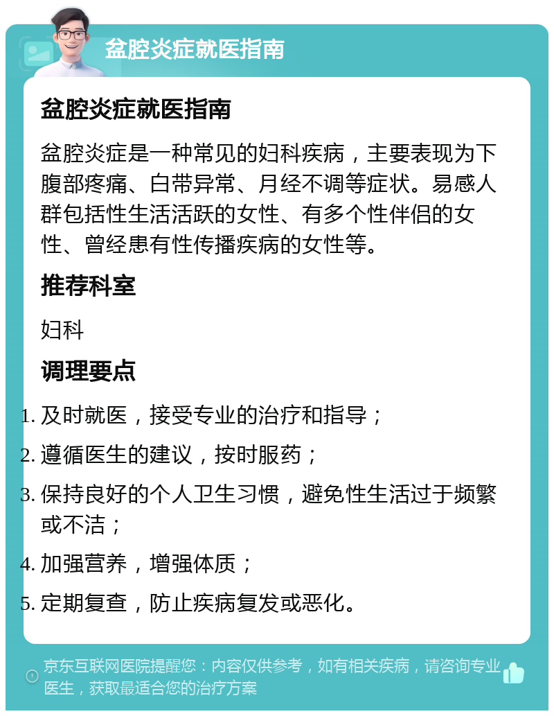 盆腔炎症就医指南 盆腔炎症就医指南 盆腔炎症是一种常见的妇科疾病，主要表现为下腹部疼痛、白带异常、月经不调等症状。易感人群包括性生活活跃的女性、有多个性伴侣的女性、曾经患有性传播疾病的女性等。 推荐科室 妇科 调理要点 及时就医，接受专业的治疗和指导； 遵循医生的建议，按时服药； 保持良好的个人卫生习惯，避免性生活过于频繁或不洁； 加强营养，增强体质； 定期复查，防止疾病复发或恶化。