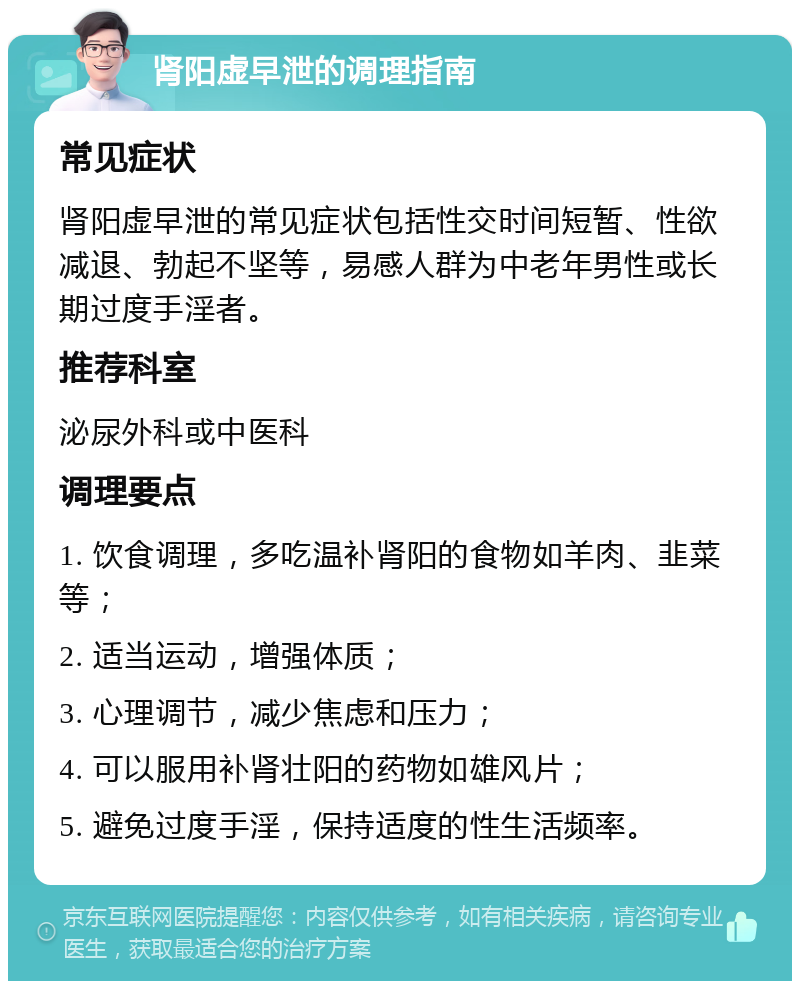 肾阳虚早泄的调理指南 常见症状 肾阳虚早泄的常见症状包括性交时间短暂、性欲减退、勃起不坚等，易感人群为中老年男性或长期过度手淫者。 推荐科室 泌尿外科或中医科 调理要点 1. 饮食调理，多吃温补肾阳的食物如羊肉、韭菜等； 2. 适当运动，增强体质； 3. 心理调节，减少焦虑和压力； 4. 可以服用补肾壮阳的药物如雄风片； 5. 避免过度手淫，保持适度的性生活频率。