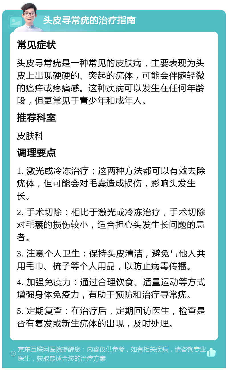 头皮寻常疣的治疗指南 常见症状 头皮寻常疣是一种常见的皮肤病，主要表现为头皮上出现硬硬的、突起的疣体，可能会伴随轻微的瘙痒或疼痛感。这种疾病可以发生在任何年龄段，但更常见于青少年和成年人。 推荐科室 皮肤科 调理要点 1. 激光或冷冻治疗：这两种方法都可以有效去除疣体，但可能会对毛囊造成损伤，影响头发生长。 2. 手术切除：相比于激光或冷冻治疗，手术切除对毛囊的损伤较小，适合担心头发生长问题的患者。 3. 注意个人卫生：保持头皮清洁，避免与他人共用毛巾、梳子等个人用品，以防止病毒传播。 4. 加强免疫力：通过合理饮食、适量运动等方式增强身体免疫力，有助于预防和治疗寻常疣。 5. 定期复查：在治疗后，定期回访医生，检查是否有复发或新生疣体的出现，及时处理。