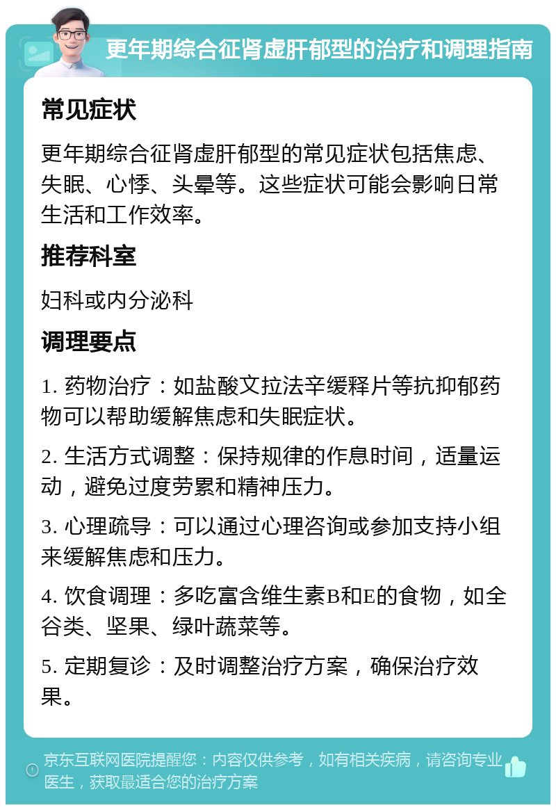 更年期综合征肾虚肝郁型的治疗和调理指南 常见症状 更年期综合征肾虚肝郁型的常见症状包括焦虑、失眠、心悸、头晕等。这些症状可能会影响日常生活和工作效率。 推荐科室 妇科或内分泌科 调理要点 1. 药物治疗：如盐酸文拉法辛缓释片等抗抑郁药物可以帮助缓解焦虑和失眠症状。 2. 生活方式调整：保持规律的作息时间，适量运动，避免过度劳累和精神压力。 3. 心理疏导：可以通过心理咨询或参加支持小组来缓解焦虑和压力。 4. 饮食调理：多吃富含维生素B和E的食物，如全谷类、坚果、绿叶蔬菜等。 5. 定期复诊：及时调整治疗方案，确保治疗效果。