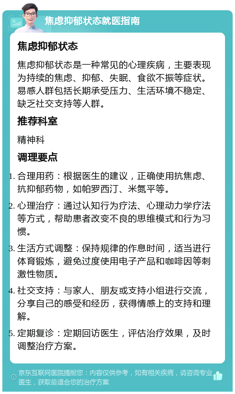 焦虑抑郁状态就医指南 焦虑抑郁状态 焦虑抑郁状态是一种常见的心理疾病，主要表现为持续的焦虑、抑郁、失眠、食欲不振等症状。易感人群包括长期承受压力、生活环境不稳定、缺乏社交支持等人群。 推荐科室 精神科 调理要点 合理用药：根据医生的建议，正确使用抗焦虑、抗抑郁药物，如帕罗西汀、米氮平等。 心理治疗：通过认知行为疗法、心理动力学疗法等方式，帮助患者改变不良的思维模式和行为习惯。 生活方式调整：保持规律的作息时间，适当进行体育锻炼，避免过度使用电子产品和咖啡因等刺激性物质。 社交支持：与家人、朋友或支持小组进行交流，分享自己的感受和经历，获得情感上的支持和理解。 定期复诊：定期回访医生，评估治疗效果，及时调整治疗方案。