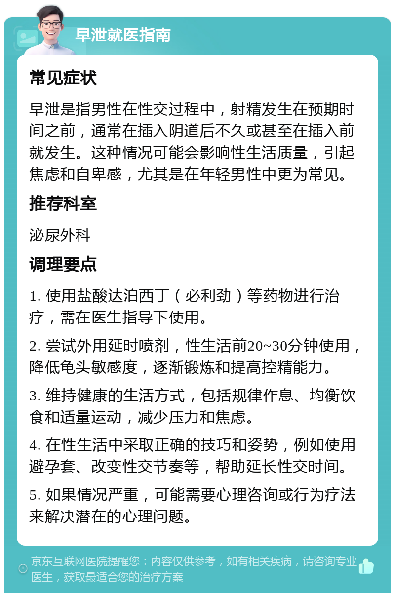 早泄就医指南 常见症状 早泄是指男性在性交过程中，射精发生在预期时间之前，通常在插入阴道后不久或甚至在插入前就发生。这种情况可能会影响性生活质量，引起焦虑和自卑感，尤其是在年轻男性中更为常见。 推荐科室 泌尿外科 调理要点 1. 使用盐酸达泊西丁（必利劲）等药物进行治疗，需在医生指导下使用。 2. 尝试外用延时喷剂，性生活前20~30分钟使用，降低龟头敏感度，逐渐锻炼和提高控精能力。 3. 维持健康的生活方式，包括规律作息、均衡饮食和适量运动，减少压力和焦虑。 4. 在性生活中采取正确的技巧和姿势，例如使用避孕套、改变性交节奏等，帮助延长性交时间。 5. 如果情况严重，可能需要心理咨询或行为疗法来解决潜在的心理问题。