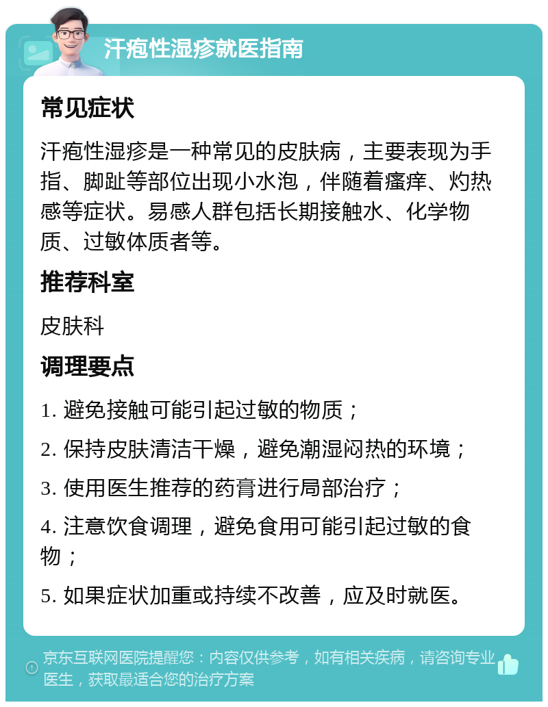 汗疱性湿疹就医指南 常见症状 汗疱性湿疹是一种常见的皮肤病，主要表现为手指、脚趾等部位出现小水泡，伴随着瘙痒、灼热感等症状。易感人群包括长期接触水、化学物质、过敏体质者等。 推荐科室 皮肤科 调理要点 1. 避免接触可能引起过敏的物质； 2. 保持皮肤清洁干燥，避免潮湿闷热的环境； 3. 使用医生推荐的药膏进行局部治疗； 4. 注意饮食调理，避免食用可能引起过敏的食物； 5. 如果症状加重或持续不改善，应及时就医。