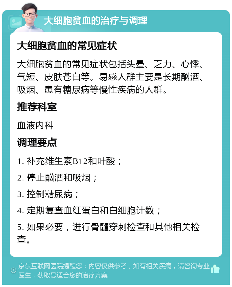 大细胞贫血的治疗与调理 大细胞贫血的常见症状 大细胞贫血的常见症状包括头晕、乏力、心悸、气短、皮肤苍白等。易感人群主要是长期酗酒、吸烟、患有糖尿病等慢性疾病的人群。 推荐科室 血液内科 调理要点 1. 补充维生素B12和叶酸； 2. 停止酗酒和吸烟； 3. 控制糖尿病； 4. 定期复查血红蛋白和白细胞计数； 5. 如果必要，进行骨髓穿刺检查和其他相关检查。