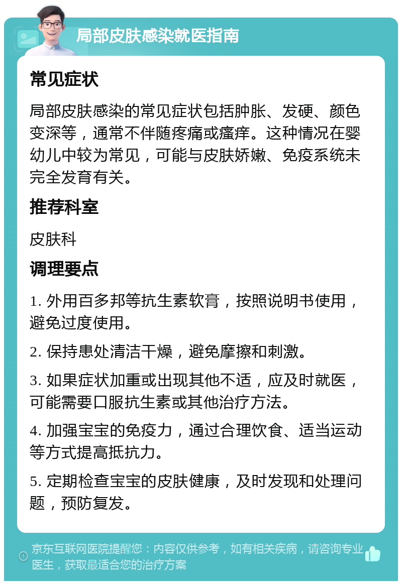 局部皮肤感染就医指南 常见症状 局部皮肤感染的常见症状包括肿胀、发硬、颜色变深等，通常不伴随疼痛或瘙痒。这种情况在婴幼儿中较为常见，可能与皮肤娇嫩、免疫系统未完全发育有关。 推荐科室 皮肤科 调理要点 1. 外用百多邦等抗生素软膏，按照说明书使用，避免过度使用。 2. 保持患处清洁干燥，避免摩擦和刺激。 3. 如果症状加重或出现其他不适，应及时就医，可能需要口服抗生素或其他治疗方法。 4. 加强宝宝的免疫力，通过合理饮食、适当运动等方式提高抵抗力。 5. 定期检查宝宝的皮肤健康，及时发现和处理问题，预防复发。