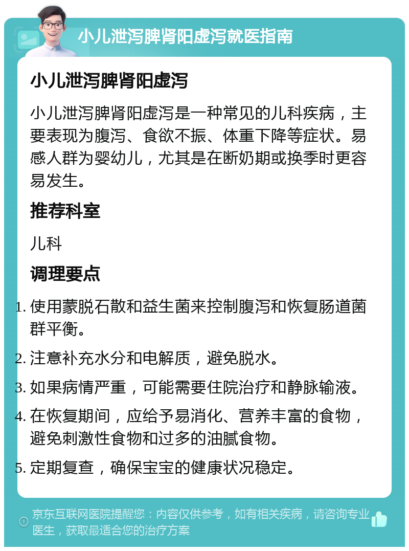 小儿泄泻脾肾阳虚泻就医指南 小儿泄泻脾肾阳虚泻 小儿泄泻脾肾阳虚泻是一种常见的儿科疾病，主要表现为腹泻、食欲不振、体重下降等症状。易感人群为婴幼儿，尤其是在断奶期或换季时更容易发生。 推荐科室 儿科 调理要点 使用蒙脱石散和益生菌来控制腹泻和恢复肠道菌群平衡。 注意补充水分和电解质，避免脱水。 如果病情严重，可能需要住院治疗和静脉输液。 在恢复期间，应给予易消化、营养丰富的食物，避免刺激性食物和过多的油腻食物。 定期复查，确保宝宝的健康状况稳定。