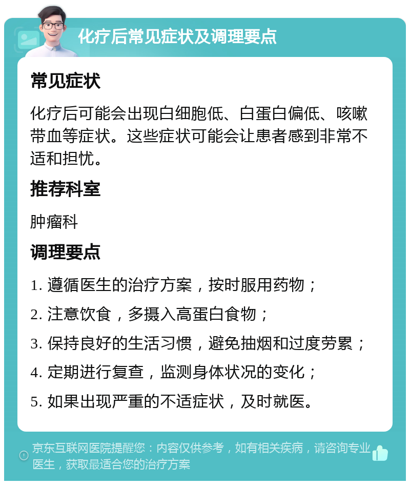 化疗后常见症状及调理要点 常见症状 化疗后可能会出现白细胞低、白蛋白偏低、咳嗽带血等症状。这些症状可能会让患者感到非常不适和担忧。 推荐科室 肿瘤科 调理要点 1. 遵循医生的治疗方案，按时服用药物； 2. 注意饮食，多摄入高蛋白食物； 3. 保持良好的生活习惯，避免抽烟和过度劳累； 4. 定期进行复查，监测身体状况的变化； 5. 如果出现严重的不适症状，及时就医。