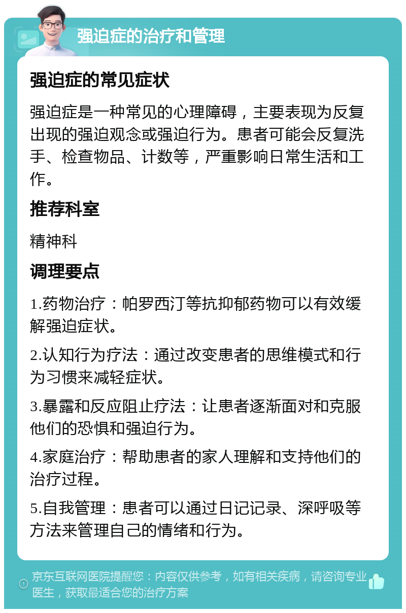 强迫症的治疗和管理 强迫症的常见症状 强迫症是一种常见的心理障碍，主要表现为反复出现的强迫观念或强迫行为。患者可能会反复洗手、检查物品、计数等，严重影响日常生活和工作。 推荐科室 精神科 调理要点 1.药物治疗：帕罗西汀等抗抑郁药物可以有效缓解强迫症状。 2.认知行为疗法：通过改变患者的思维模式和行为习惯来减轻症状。 3.暴露和反应阻止疗法：让患者逐渐面对和克服他们的恐惧和强迫行为。 4.家庭治疗：帮助患者的家人理解和支持他们的治疗过程。 5.自我管理：患者可以通过日记记录、深呼吸等方法来管理自己的情绪和行为。