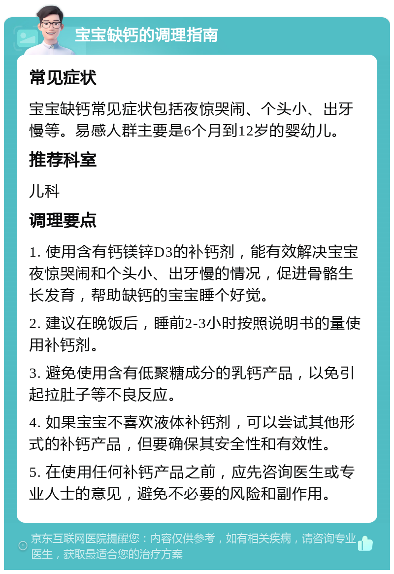 宝宝缺钙的调理指南 常见症状 宝宝缺钙常见症状包括夜惊哭闹、个头小、出牙慢等。易感人群主要是6个月到12岁的婴幼儿。 推荐科室 儿科 调理要点 1. 使用含有钙镁锌D3的补钙剂，能有效解决宝宝夜惊哭闹和个头小、出牙慢的情况，促进骨骼生长发育，帮助缺钙的宝宝睡个好觉。 2. 建议在晚饭后，睡前2-3小时按照说明书的量使用补钙剂。 3. 避免使用含有低聚糖成分的乳钙产品，以免引起拉肚子等不良反应。 4. 如果宝宝不喜欢液体补钙剂，可以尝试其他形式的补钙产品，但要确保其安全性和有效性。 5. 在使用任何补钙产品之前，应先咨询医生或专业人士的意见，避免不必要的风险和副作用。