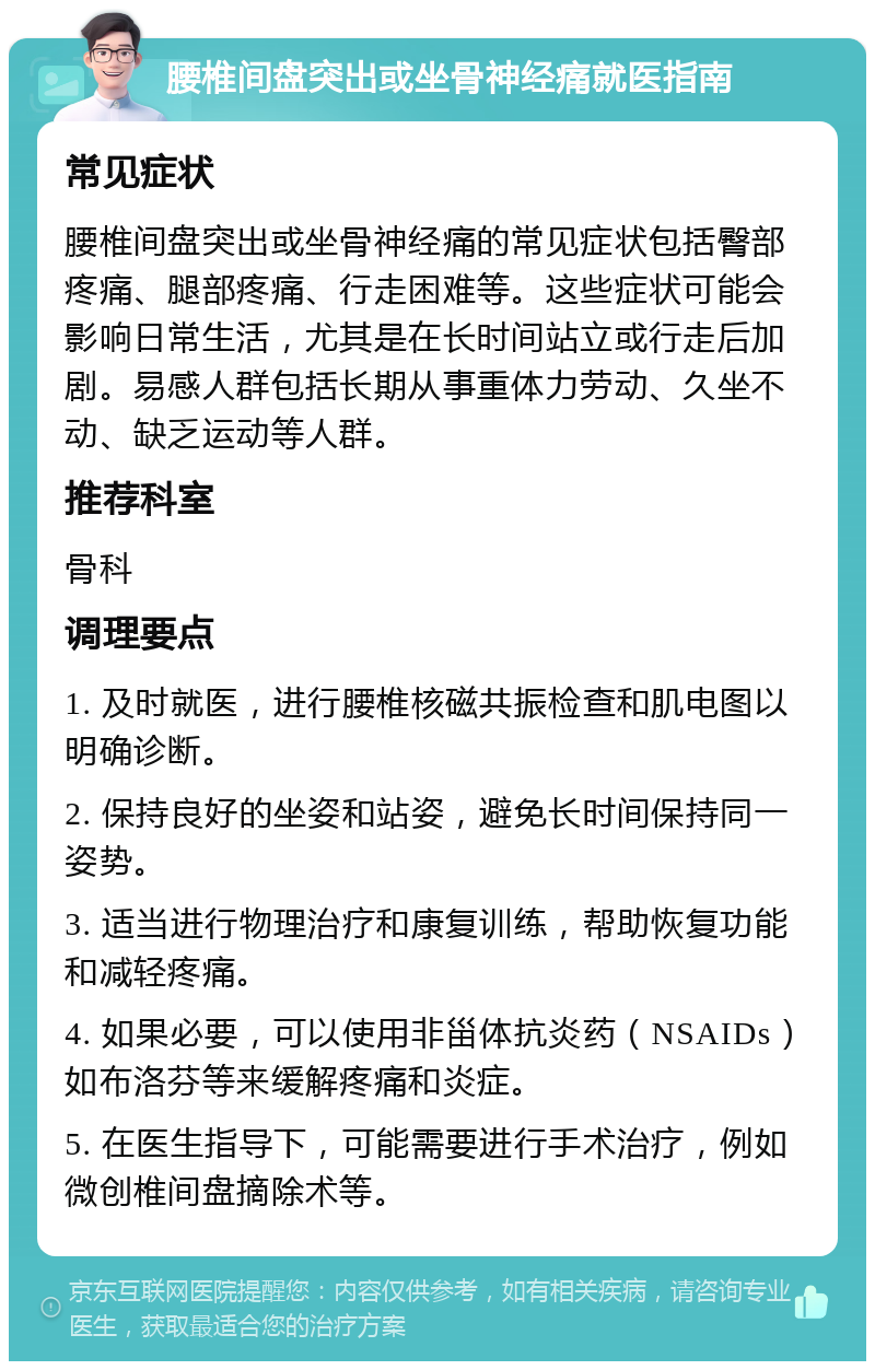 腰椎间盘突出或坐骨神经痛就医指南 常见症状 腰椎间盘突出或坐骨神经痛的常见症状包括臀部疼痛、腿部疼痛、行走困难等。这些症状可能会影响日常生活，尤其是在长时间站立或行走后加剧。易感人群包括长期从事重体力劳动、久坐不动、缺乏运动等人群。 推荐科室 骨科 调理要点 1. 及时就医，进行腰椎核磁共振检查和肌电图以明确诊断。 2. 保持良好的坐姿和站姿，避免长时间保持同一姿势。 3. 适当进行物理治疗和康复训练，帮助恢复功能和减轻疼痛。 4. 如果必要，可以使用非甾体抗炎药（NSAIDs）如布洛芬等来缓解疼痛和炎症。 5. 在医生指导下，可能需要进行手术治疗，例如微创椎间盘摘除术等。