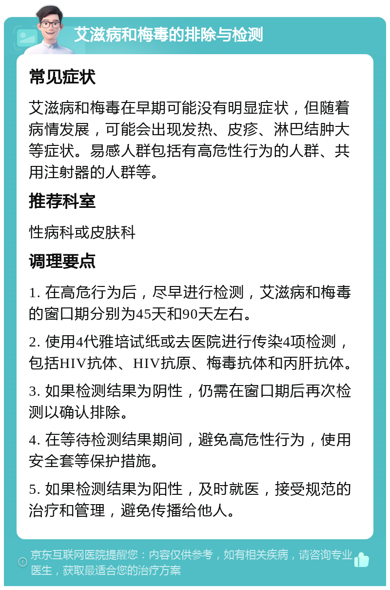 艾滋病和梅毒的排除与检测 常见症状 艾滋病和梅毒在早期可能没有明显症状，但随着病情发展，可能会出现发热、皮疹、淋巴结肿大等症状。易感人群包括有高危性行为的人群、共用注射器的人群等。 推荐科室 性病科或皮肤科 调理要点 1. 在高危行为后，尽早进行检测，艾滋病和梅毒的窗口期分别为45天和90天左右。 2. 使用4代雅培试纸或去医院进行传染4项检测，包括HIV抗体、HIV抗原、梅毒抗体和丙肝抗体。 3. 如果检测结果为阴性，仍需在窗口期后再次检测以确认排除。 4. 在等待检测结果期间，避免高危性行为，使用安全套等保护措施。 5. 如果检测结果为阳性，及时就医，接受规范的治疗和管理，避免传播给他人。