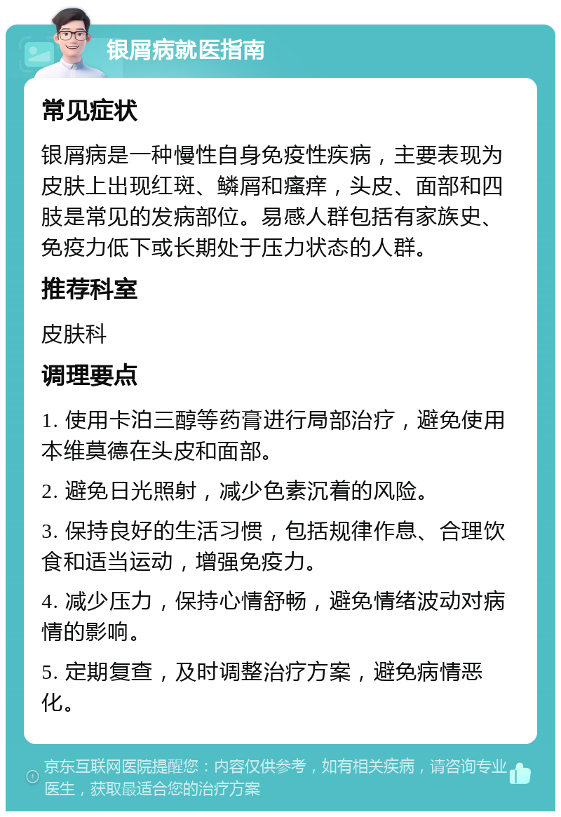 银屑病就医指南 常见症状 银屑病是一种慢性自身免疫性疾病，主要表现为皮肤上出现红斑、鳞屑和瘙痒，头皮、面部和四肢是常见的发病部位。易感人群包括有家族史、免疫力低下或长期处于压力状态的人群。 推荐科室 皮肤科 调理要点 1. 使用卡泊三醇等药膏进行局部治疗，避免使用本维莫德在头皮和面部。 2. 避免日光照射，减少色素沉着的风险。 3. 保持良好的生活习惯，包括规律作息、合理饮食和适当运动，增强免疫力。 4. 减少压力，保持心情舒畅，避免情绪波动对病情的影响。 5. 定期复查，及时调整治疗方案，避免病情恶化。