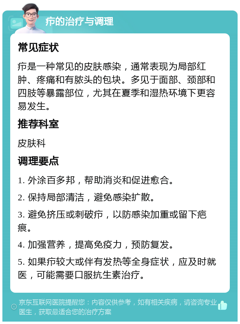 疖的治疗与调理 常见症状 疖是一种常见的皮肤感染，通常表现为局部红肿、疼痛和有脓头的包块。多见于面部、颈部和四肢等暴露部位，尤其在夏季和湿热环境下更容易发生。 推荐科室 皮肤科 调理要点 1. 外涂百多邦，帮助消炎和促进愈合。 2. 保持局部清洁，避免感染扩散。 3. 避免挤压或刺破疖，以防感染加重或留下疤痕。 4. 加强营养，提高免疫力，预防复发。 5. 如果疖较大或伴有发热等全身症状，应及时就医，可能需要口服抗生素治疗。