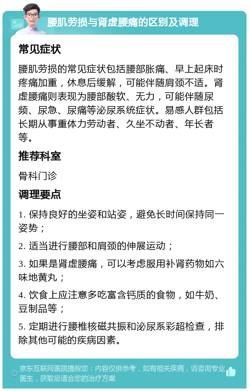 腰肌劳损与肾虚腰痛的区别及调理 常见症状 腰肌劳损的常见症状包括腰部胀痛、早上起床时疼痛加重，休息后缓解，可能伴随肩颈不适。肾虚腰痛则表现为腰部酸软、无力，可能伴随尿频、尿急、尿痛等泌尿系统症状。易感人群包括长期从事重体力劳动者、久坐不动者、年长者等。 推荐科室 骨科门诊 调理要点 1. 保持良好的坐姿和站姿，避免长时间保持同一姿势； 2. 适当进行腰部和肩颈的伸展运动； 3. 如果是肾虚腰痛，可以考虑服用补肾药物如六味地黄丸； 4. 饮食上应注意多吃富含钙质的食物，如牛奶、豆制品等； 5. 定期进行腰椎核磁共振和泌尿系彩超检查，排除其他可能的疾病因素。